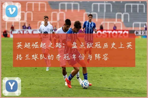 英超崛起之路：盘点欧冠历史上英格兰球队的夺冠年份与阵容