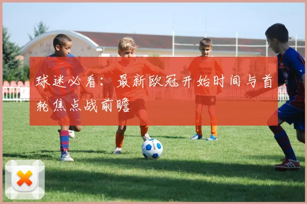 球迷必看：最新欧冠开始时间与首轮焦点战前瞻