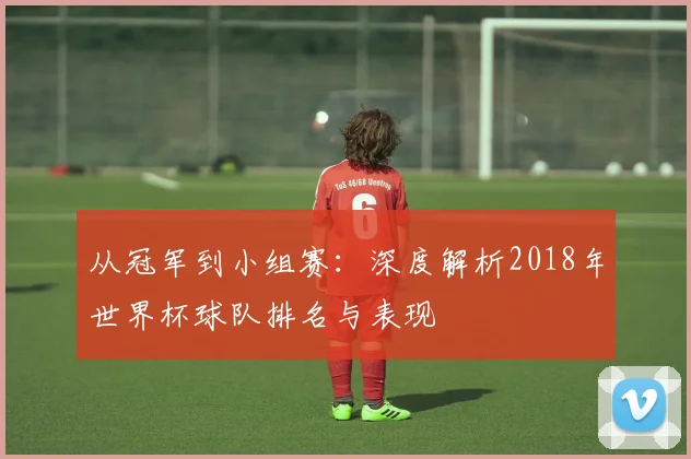 从冠军到小组赛：深度解析2018年世界杯球队排名与表现