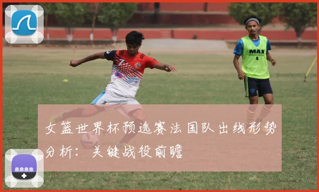 女篮世界杯预选赛法国队出线形势分析：关键战役前瞻