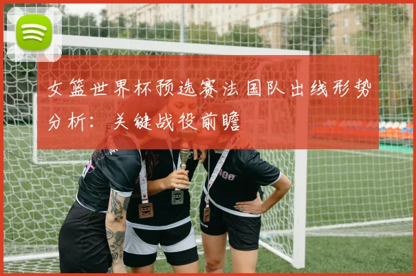 女篮世界杯预选赛法国队出线形势分析：关键战役前瞻