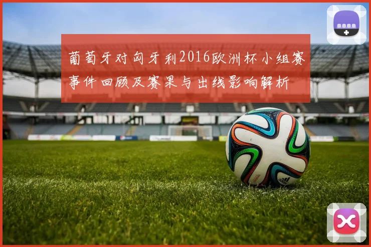 葡萄牙对匈牙利2016欧洲杯小组赛事件回顾及赛果与出线影响解析
