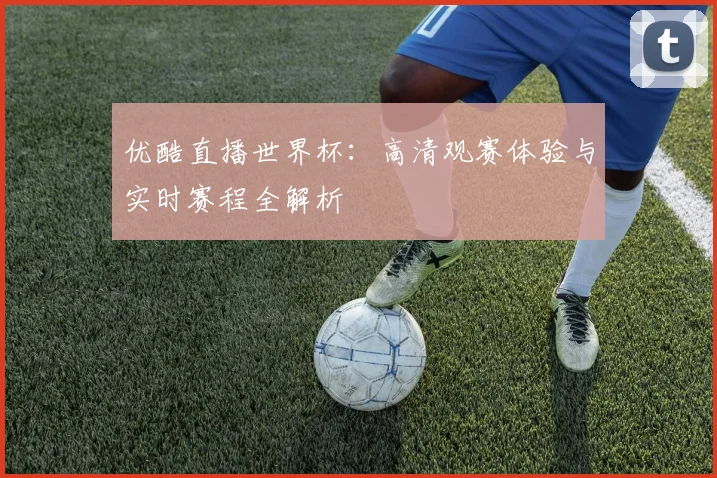 优酷直播世界杯:高清观赛体验与实时赛程全解析