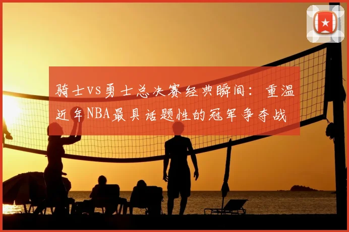 骑士vs勇士总决赛经典瞬间：重温近年NBA最具话题性的冠军争夺战