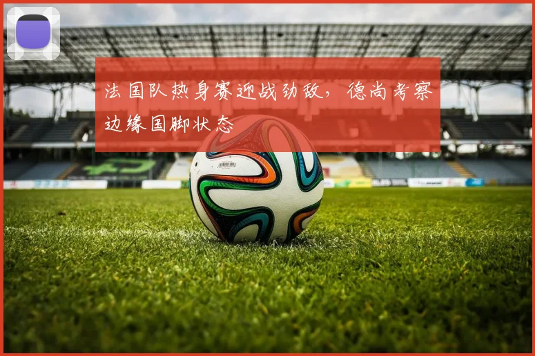 法国队热身赛迎战劲敌，德尚考察边缘国脚状态