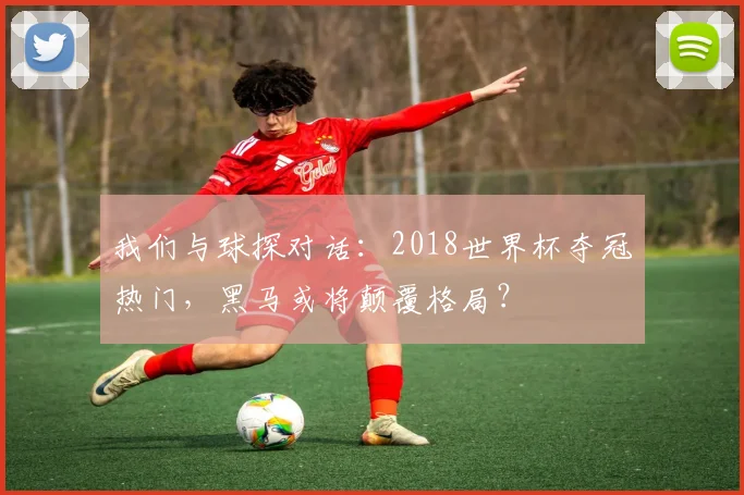 我们与球探对话：2018世界杯夺冠热门，黑马或将颠覆格局？