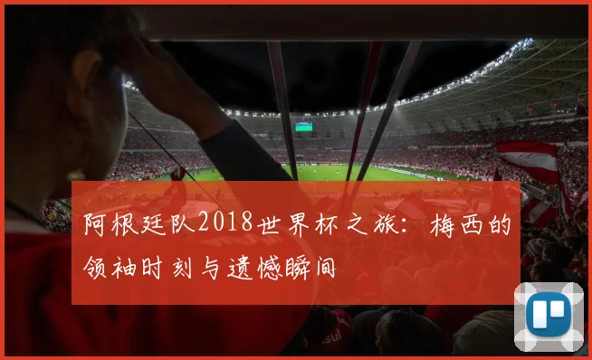 阿根廷队2018世界杯之旅：梅西的领袖时刻与遗憾瞬间
