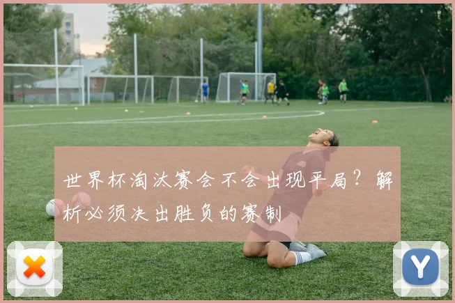 世界杯淘汰赛会不会出现平局？解析必须决出胜负的赛制