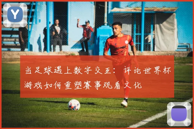 当足球遇上数字交互：评论世界杯游戏如何重塑赛事观看文化