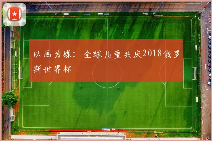 以画为媒：全球儿童共庆2018俄罗斯世界杯