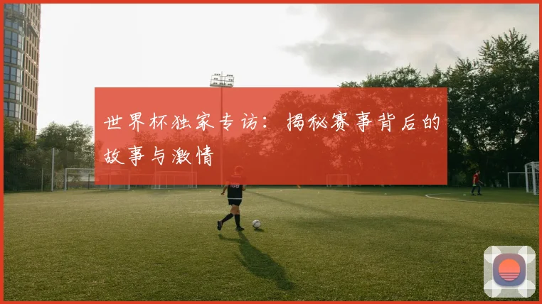 世界杯独家专访：揭秘赛事背后的故事与激情