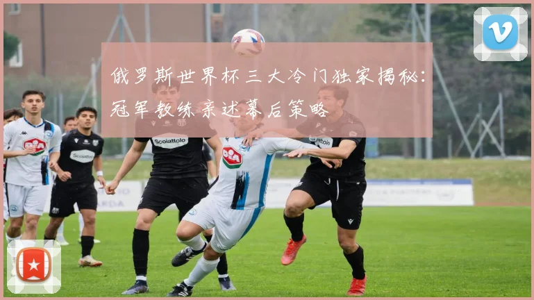 俄罗斯世界杯三大冷门独家揭秘：冠军教练亲述幕后策略