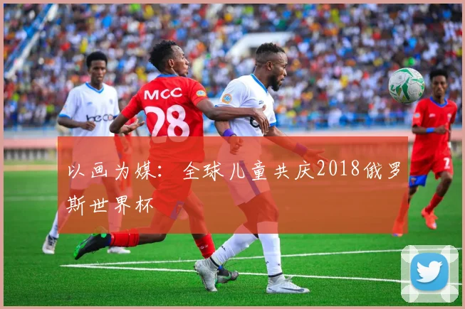 以画为媒：全球儿童共庆2018俄罗斯世界杯