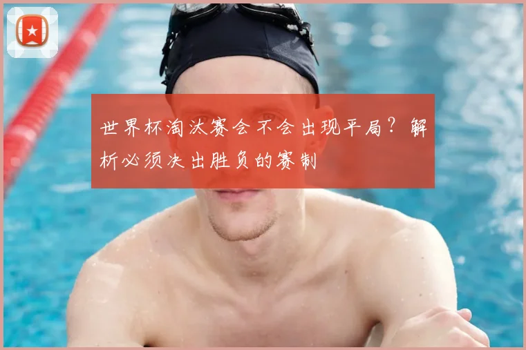 世界杯淘汰赛会不会出现平局？解析必须决出胜负的赛制