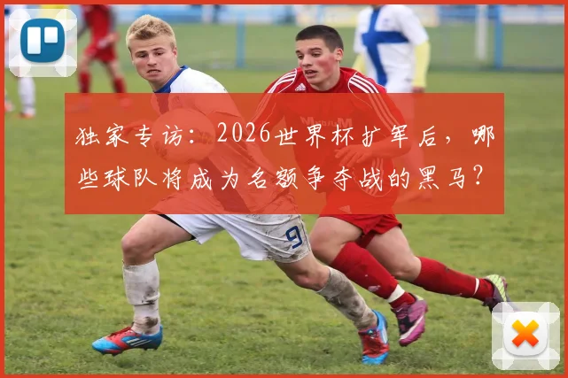 独家专访:2026世界杯扩军后,哪些球队将成为名额争夺战的黑马?