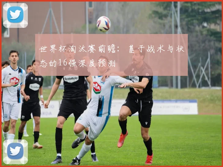 世界杯淘汰赛前瞻：基于战术与状态的16强深度预测