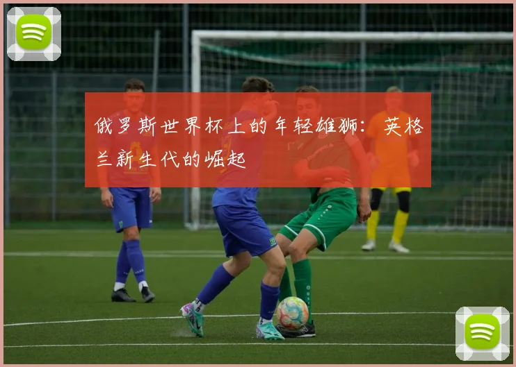俄罗斯世界杯上的年轻雄狮：英格兰新生代的崛起