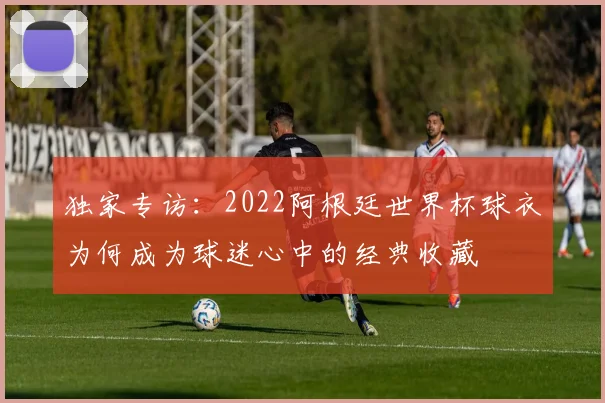 独家专访：2022阿根廷世界杯球衣为何成为球迷心中的经典收藏