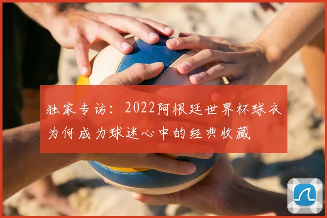 独家专访：2022阿根廷世界杯球衣为何成为球迷心中的经典收藏