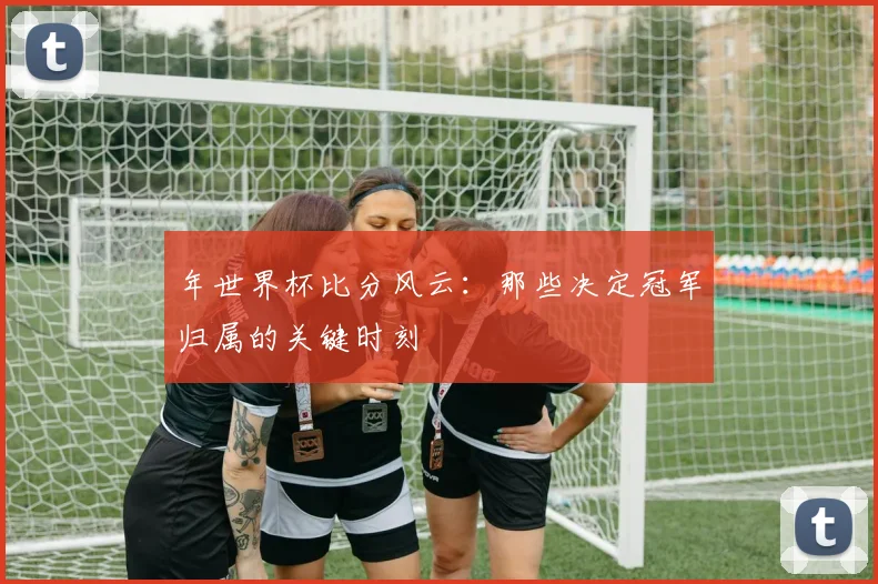 年世界杯比分风云：那些决定冠军归属的关键时刻