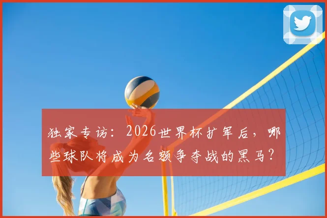 独家专访：2026世界杯扩军后，哪些球队将成为名额争夺战的黑马？