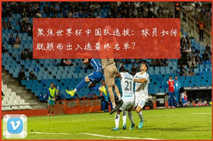聚焦世界杯中国队选拔：球员如何脱颖而出入选最终名单？